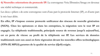 192
4) Nouvelles orientations du protocole IP: La convergence Voix/Données/Image est devenue
une réalité technique et commerciale.
Les deux « piliers » de cette convergence sont d’une part le protocole Internet (IP), et d’autre part
le très haut débit.
En effet, IP s’impose comme protocole unificateur des réseaux de nouvelle génération
(NGN). Chez les opérateurs et dans les entreprises, la migration vers le tout IP est
engagée. La téléphonie traditionnelle, principale source de revenus jusqu’à aujourd’hui,
est en perte de vitesse au profit de la téléphonie sur IP. Les services de données
traditionnels sont eux aussi en forte régression devant les nouvelles offres technologiques
(VPN-IP, MPLS) garantes de la qualité de service (QoS) exigée.
 