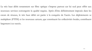 193
Le très haut débit notamment sur fibre optique s’impose partout car lui seul peut offrir aux
nouveaux services convergents la qualité requise. Après d’être définitivement imposée dans les
cœurs de réseaux, le très haut débit est partie à la conquête de l’accès. Les déploiements se
multiplient (FTTH) et les nouveaux acteurs, que constituent les collectivités locales, contribuent
largement à ce succès.
 