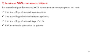 194
5) Les réseau NGN et ses caractéristiques :
Les caractéristiques des réseaux NGN se résument en quelques points qui sont:
 Une nouvelle génération de commutation;
 Une nouvelle génération de réseaux optiques;
 Une nouvelle génération de type d'accès;
 5.4 Une nouvelle génération de gestion:
 