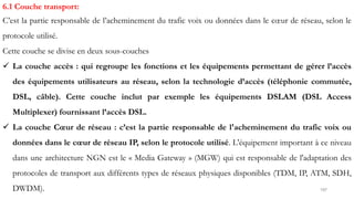 197
6.1 Couche transport:
C’est la partie responsable de l’acheminement du trafic voix ou données dans le cœur de réseau, selon le
protocole utilisé.
Cette couche se divise en deux sous-couches
 La couche accès : qui regroupe les fonctions et les équipements permettant de gérer l’accès
des équipements utilisateurs au réseau, selon la technologie d’accès (téléphonie commutée,
DSL, câble). Cette couche inclut par exemple les équipements DSLAM (DSL Access
Multiplexer) fournissant l’accès DSL.
 La couche Cœur de réseau : c’est la partie responsable de l'acheminement du trafic voix ou
données dans le cœur de réseau IP, selon le protocole utilisé. L'équipement important à ce niveau
dans une architecture NGN est le « Media Gateway » (MGW) qui est responsable de l'adaptation des
protocoles de transport aux différents types de réseaux physiques disponibles (TDM, IP, ATM, SDH,
DWDM).
 