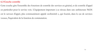 198
6.3 Couche contrôle
Cette couche gère l'ensemble des fonctions de contrôle des services en général, et de contrôle d'appel
en particulier pour le service voix. L'équipement important à ce niveau dans une architecture NGN
est le serveur d'appel, plus communément appelé «softswitch », qui fournit, dans le cas de services
vocaux, l'équivalent de la fonction de commutation.
 