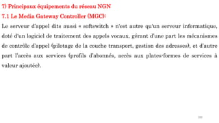 200
7) Principaux équipements du réseau NGN
7.1 Le Media Gateway Controller (MGC):
Le serveur d’appel dits aussi « softswitch » n'est autre qu'un serveur informatique,
doté d'un logiciel de traitement des appels vocaux, gérant d’une part les mécanismes
de contrôle d’appel (pilotage de la couche transport, gestion des adresses), et d’autre
part l’accès aux services (profils d’abonnés, accès aux plates-formes de services à
valeur ajoutée).
 