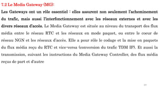 201
7.2 Le Media Gateway (MG):
Les Gateways ont un rôle essentiel : elles assurent non seulement l’acheminement
du trafic, mais aussi l’interfonctionnement avec les réseaux externes et avec les
divers réseaux d’accès. Le Media Gateway est située au niveau du transport des flux
média entre le réseau RTC et les réseaux en mode paquet, ou entre le coeur de
réseau NGN et les réseaux d’accès. Elle a pour rôle le codage et la mise en paquets
du flux média reçu du RTC et vice-versa (conversion du trafic TDM IP). Et aussi la
transmission, suivant les instructions du Media Gateway Controller, des flux média
reçus de part et d'autre
 