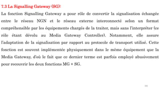 202
7.3 La Signalling Gateway (SG):
La fonction Signalling Gateway a pour rôle de convertir la signalisation échangée
entre le réseau NGN et le réseau externe interconnecté selon un format
compréhensible par les équipements chargés de la traiter, mais sans l’interpréter (ce
rôle étant dévolu au Media Gateway Controller). Notamment, elle assure
l’adaptation de la signalisation par rapport au protocole de transport utilisé. Cette
fonction est souvent implémentée physiquement dans le même équipement que la
Media Gateway, d’où le fait que ce dernier terme est parfois employé abusivement
pour recouvrir les deux fonctions MG + SG.
 