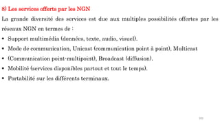 203
8) Les services offerts par les NGN
La grande diversité des services est due aux multiples possibilités offertes par les
réseaux NGN en termes de :
 Support multimédia (données, texte, audio, visuel).
 Mode de communication, Unicast (communication point à point), Multicast
 (Communication point-multipoint), Broadcast (diffusion).
 Mobilité (services disponibles partout et tout le temps).
 Portabilité sur les différents terminaux.
 