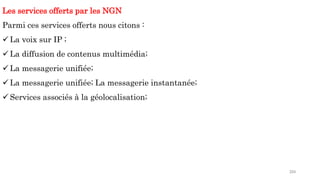 204
Les services offerts par les NGN
Parmi ces services offerts nous citons :
 La voix sur IP ;
 La diffusion de contenus multimédia;
 La messagerie unifiée;
 La messagerie unifiée; La messagerie instantanée;
 Services associés à la géolocalisation;
 