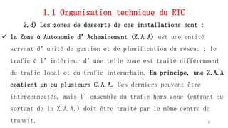 1.1 Organisation technique du RTC
2.d) Les zones de desserte de ces installations sont :
 la Zone à Autonomie d’Acheminement (Z.A.A) est une entité
servant d’unité de gestion et de planification du réseau ; le
trafic à l’intérieur d’une telle zone est traité différemment
du trafic local et du trafic interurbain. En principe, une Z.A.A
contient un ou plusieurs C.A.A. Ces derniers peuvent être
interconnectés, mais l’ensemble du trafic hors zone (entrant ou
sortant de la Z.A.A.) doit être traité par le même centre de
transit. 21
 