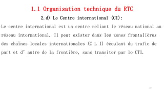 1.1 Organisation technique du RTC
2.d) Le Centre international (CI):
Le centre international est un centre reliant le réseau national au
réseau international. Il peut exister dans les zones frontalières
des chaînes locales internationales (C L I) écoulant du trafic de
part et d’autre de la frontière, sans transiter par le CTI.
22
 