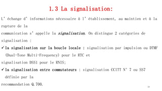 1.3 La signalisation:
L’échange d’informations nécessaire à l’établissement, au maintien et à la
rupture de la
communication s’appelle la signalisation. On distingue 2 catégories de
signalisation :
 la signalisation sur la boucle locale : signalisation par impulsion ou DTMF
(Dual-Tone Multi-Frequency) pour le RTC et
signalisation DSS1 pour le RNIS;
 la signalisation entre commutateurs : signalisation CCITT N°7 ou SS7
définie par la
recommandation Q.700. 28
 