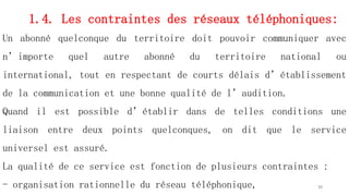 1.4. Les contraintes des réseaux téléphoniques:
Un abonné quelconque du territoire doit pouvoir communiquer avec
n’importe quel autre abonné du territoire national ou
international, tout en respectant de courts délais d’établissement
de la communication et une bonne qualité de l’audition.
Quand il est possible d’établir dans de telles conditions une
liaison entre deux points quelconques, on dit que le service
universel est assuré.
La qualité de ce service est fonction de plusieurs contraintes :
- organisation rationnelle du réseau téléphonique, 30
 
