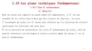 1.10 Les plans techniques fondamentaux:
1.10.1 Plan d’acheminement:
1) Objectif:
Dans un réseau qui comporte un grand nombre de commutateurs, il n’est pas
rentable de les relier deux à deux par des circuits de jonction ; en outre
l’écoulement du trafic est d’autant plus efficace que les faisceaux de circuits
constituant ces jonctions sont plus gros.
D’où la nécessité de hiérarchiser les voies d’acheminement du trafic, afin de
pouvoir concentrer son écoulement à travers certains nœuds du réseau c’est le
plan d’acheminement.
37
 