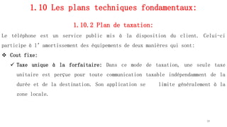 1.10 Les plans techniques fondamentaux:
1.10.2 Plan de taxation:
Le téléphone est un service public mis à la disposition du client. Celui-ci
participe à l’amortissement des équipements de deux manières qui sont:
 Cout fixe:
 Taxe unique à la forfaitaire: Dans ce mode de taxation, une seule taxe
unitaire est perçue pour toute communication taxable indépendamment de la
durée et de la destination. Son application se limite généralement à la
zone locale.
39
 