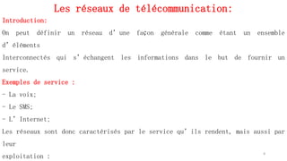 Les réseaux de télécommunication:
4
Introduction:
On peut définir un réseau d’une façon générale comme étant un ensemble
d’éléments
Interconnectés qui s’échangent les informations dans le but de fournir un
service.
Exemples de service :
- La voix;
- Le SMS;
- L’Internet;
Les réseaux sont donc caractérisés par le service qu’ils rendent, mais aussi par
leur
exploitation :
 