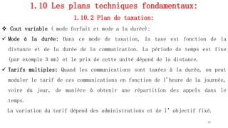 1.10 Les plans techniques fondamentaux:
1.10.2 Plan de taxation:
 Cout variable ( mode forfait et mode a la durée):
 Mode à la durée: Dans ce mode de taxation, la taxe est fonction de la
distance et de la durée de la communication. La période de temps est fixe
(par exemple 3 mn) et le prix de cette unité dépend de la distance.
 Tarifs multiples: Quand les communications sont taxées à la durée, on peut
moduler le tarif de ces communications en fonction de l'heure de la journée,
voire du jour, de manière à obtenir une répartition des appels dans le
temps.
La variation du tarif dépend des administrations et de l’objectif fixé.
40
 