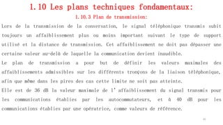 1.10 Les plans techniques fondamentaux:
1.10.3 Plan de transmission:
Lors de la transmission de la conversation, le signal téléphonique transmis subit
toujours un affaiblissement plus ou moins important suivant le type de support
utilisé et la distance de transmission. Cet affaiblissement ne doit pas dépasser une
certaine valeur au-delà de laquelle la communication devient inaudible.
Le plan de transmission a pour but de définir les valeurs maximales des
affaiblissements admissibles sur les différents tronçons de la liaison téléphonique,
afin que même dans les pires des cas cette limite ne soit pas atteinte.
Elle est de 36 dB la valeur maximale de l’affaiblissement du signal transmis pour
les communications établies par les autocommutateurs, et à 40 dB pour les
communications établies par une opératrice, comme valeurs de référence.
41
 