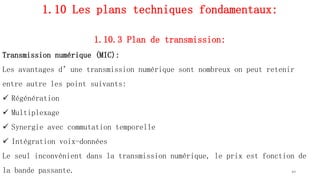 1.10 Les plans techniques fondamentaux:
1.10.3 Plan de transmission:
Transmission numérique (MIC):
Les avantages d’une transmission numérique sont nombreux on peut retenir
entre autre les point suivants:
 Régénération
 Multiplexage
 Synergie avec commutation temporelle
 Intégration voix-données
Le seul inconvénient dans la transmission numérique, le prix est fonction de
la bande passante. 44
 