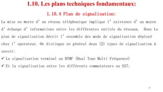 1.10. Les plans techniques fondamentaux:
1.10.4 Plan de signalisation:
La mise en œuvre d’un réseau téléphonique implique l’existence d’un moyen
d’échange d’informations entre les différentes entités du réseaux. Donc Le
plan de signalisation décrit l’ensemble des mode de signalisation déployé
chez l’operateur. On distingue en général deux (2) types de signalisation à
savoir:
 La signalisation terminal ou DTMF (Dual Tone Multi Fréquence)
 Et la signalisation entre les différents commutateurs ou SS7;
45
 