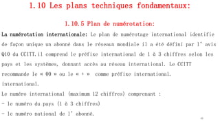 1.10 Les plans techniques fondamentaux:
1.10.5 Plan de numérotation:
La numérotation internationale: Le plan de numérotage international identifie
de façon unique un abonné dans le réseaux mondiale il a été défini par l’avis
Q10 du CCITT.il comprend le préfixe international de 1 à 3 chiffres selon les
pays et les systèmes, donnant accès au réseau international. Le CCITT
recommande le « 00 » ou le « + » comme préfixe international.
international.
Le numéro international (maximum 12 chiffres) comprenant :
- le numéro du pays (1 à 3 chiffres)
- le numéro national de l’abonné.
48
 