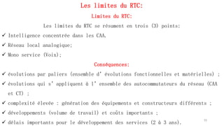 Les limites du RTC:
Limites du RTC:
Les limites du RTC se résument en trois (3) points:
 Intelligence concentrée dans les CAA.
 Réseau local analogique;
 Mono service (Voix);
Conséquences:
 évolutions par paliers (ensemble d’évolutions fonctionnelles et matérielles) ;
 évolutions qui s’appliquent à l’ensemble des autocommutateurs du réseau (CAA
et CT) ;
 complexité élevée : génération des équipements et constructeurs différents ;
 développements (volume de travail) et coûts importants ;
 délais importants pour le développement des services (2 à 3 ans).
53
 