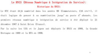 Le RNIS (Réseau Numérique à Intégration de Service):
Historique du RNIS:
Le RTC étant déjà numérisé dans les années 80 (Commutateurs, CAA etc…), il
était logique de penser à sa numérisation jusqu’au poste d’abonnés. Les
premiers réseaux numérique à intégration de service à été déployé le 21
décembre 1987 à Saint Brien (France).
Par la suite les USA et le Japon ont déployés le RNIS en 1988, la Grande
Bretagne en 1989 et la RFA en 1990.
56
 