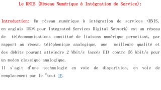 Introduction: Un réseau numérique à intégration de services (RNIS,
en anglais ISDN pour Integrated Services Digital Network) est un réseau
de télécommunications constitué de liaisons numérique permettant, par
rapport au réseau téléphonique analogique, une meilleure qualité et
des débits pouvant atteindre 2 Mbit/s (accès E1) contre 56 kbit/s pour
un modem classique analogique.
Il s'agit d'une technologie en voie de disparition, en voie de
remplacement par le "tout IP.
Le RNIS (Réseau Numérique à Intégration de Service):
 