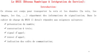Le RNIS (Réseau Numérique à Intégration de Service):
Introduction:
Ce réseau est conçu pour transporter la voix et les données (la voix, les
images, les fax, ...) séparément des informations de signalisation. Dans le
cahier de charge du RNIS il devait répondre aux exigences suivantes:
 présentation du numéro;
 conversation à trois;
 signal d'appel;
 renvoi d'appel;
 indication des coûts de communication;
60
 