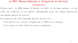 Le RNIS (Réseau Numérique à Intégration de Service):
Introduction:
D'autre part, le RNIS permet d'obtenir un débit de 64 kbps garanti, ce qui
offre une fiabilité et un confort indispensable pour des usages nécessitant
une grande qualité de service.
Les objectifs de cette deuxième parties du cour est :
 de décrire les services attendus par le RNIS ou le concept;
 Les types d’accès (Accès de base et primaire);
61
 
