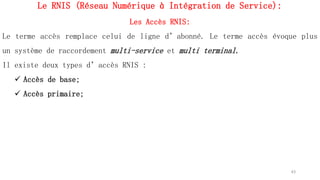 Le RNIS (Réseau Numérique à Intégration de Service):
Les Accès RNIS:
Le terme accès remplace celui de ligne d’abonné. Le terme accès évoque plus
un système de raccordement multi-service et multi terminal.
Il existe deux types d’accès RNIS :
 Accès de base;
 Accès primaire;
63
 