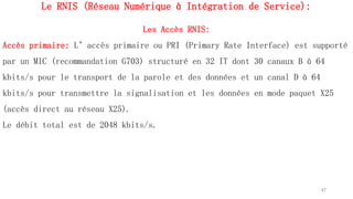 Le RNIS (Réseau Numérique à Intégration de Service):
Les Accès RNIS:
Accès primaire: L’accès primaire ou PRI (Primary Rate Interface) est supporté
par un MIC (recommandation G703) structuré en 32 IT dont 30 canaux B à 64
kbits/s pour le transport de la parole et des données et un canal D à 64
kbits/s pour transmettre la signalisation et les données en mode paquet X25
(accès direct au réseau X25).
Le débit total est de 2048 kbits/s.
67
 