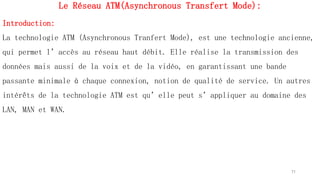 Le Réseau ATM(Asynchronous Transfert Mode):
Introduction:
La technologie ATM (Asynchronous Tranfert Mode), est une technologie ancienne,
qui permet l’accès au réseau haut débit. Elle réalise la transmission des
données mais aussi de la voix et de la vidéo, en garantissant une bande
passante minimale à chaque connexion, notion de qualité de service. Un autres
intérêts de la technologie ATM est qu’elle peut s’appliquer au domaine des
LAN, MAN et WAN.
71
 