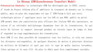 Le Réseau ATM(Asynchronous Transfert Mode):
Présentation Générale: La technologie ATM fut développée par le CENT, centre
d’étude de France télécom afin d’améliorer le transport de données sur le réseau
public, mais en plus des organismes tel que l’ATM Forum à fait que cette
technologie puisse s’appliquer aussi sur les LAN et aux WAN, public ou privé.
ATM permet donc une exploitation plus efficace des liaison WAN des operateurs, en
raison d’un véritable multiplexage dynamique lors de la transmission. Ce qui
évite de laisser le support inoccupé pendant un certain lapse de temps et donc
d’engendré un coup supplémentaire des transmission.
Avec ATM il est donc possible de transporter tous les trafics, et cela sur toutes
les distances envisageables, de quelques dizaines de mettre à plusieurs dizaines
de milliers de kilomètre et quel que soit le type de media (paires torsadées,
fibre optique et le sans fil). En plus le débit peut être complètement variable.
 