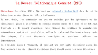 Le Réseau Téléphonique Commuté (RTC)
9
Historique: Le réseau RTC a été créé par Alexandre Graham Bell dans le but de
faire écouter des pièces de théâtre à distance.
Au tout début, les communications étaient établies par des opérateurs et des
opératrices, grâce à un système de cordons souples munis de fiches et de tableaux
d'arrivée et de départ d'abonnés. Puis vinrent les systèmes de commutations
automatiques, qui n'ont cessé d'être améliorés : d'abord électromécaniques, puis
électroniques, ils sont désormais numériques et totalement pilotés par
informatique.
De l'origine jusqu'à récemment, il existait une continuité électrique entre les
deux abonnés : un réel circuit électrique était établi entre les deux téléphones.
 