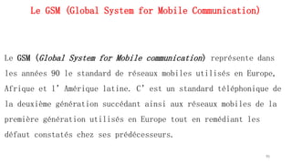 Le GSM (Global System for Mobile Communication)
Le GSM (Global System for Mobile communication) représente dans
les années 90 le standard de réseaux mobiles utilisés en Europe,
Afrique et l’Amérique latine. C’est un standard téléphonique de
la deuxième génération succédant ainsi aux réseaux mobiles de la
première génération utilisés en Europe tout en remédiant les
défaut constatés chez ses prédécesseurs.
95
 