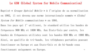 Le GSM (Global System for Mobile Communication)
Baptisé « Groupe Spécial Mobile » à l'origine de sa normalisation
en 1982, il est devenu une norme internationale nommée « Global
System for Mobile communications » en 1991.
Dans les pays qui l’utilisent, le standard utilise les bandes de
fréquences 900 MHz et 1800 MHz. Aux Etats-Unis par contre, les
bandes de fréquences utilisées sont les bandes 850 MHz et 1900 MHz.
Ainsi, on qualifie de tri-bande, les téléphones portables pouvant
fonctionner en Europe et aux Etats-Unis et de bi-bande ceux
fonctionnant uniquement en Europe. 96
 