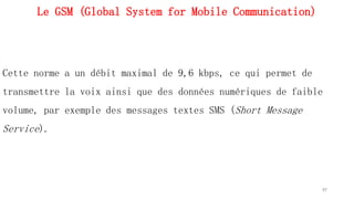 Le GSM (Global System for Mobile Communication)
Cette norme a un débit maximal de 9,6 kbps, ce qui permet de
transmettre la voix ainsi que des données numériques de faible
volume, par exemple des messages textes SMS (Short Message
Service).
97
 