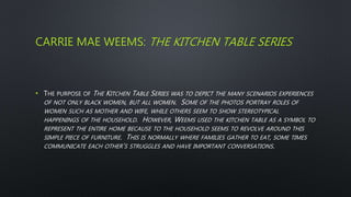 CARRIE MAE WEEMS: THE KITCHEN TABLE SERIES
• THE PURPOSE OF THE KITCHEN TABLE SERIES WAS TO DEPICT THE MANY SCENARIOS EXPERIENCES
OF NOT ONLY BLACK WOMEN, BUT ALL WOMEN. SOME OF THE PHOTOS PORTRAY ROLES OF
WOMEN SUCH AS MOTHER AND WIFE, WHILE OTHERS SEEM TO SHOW STEREOTYPICAL
HAPPENINGS OF THE HOUSEHOLD. HOWEVER, WEEMS USED THE KITCHEN TABLE AS A SYMBOL TO
REPRESENT THE ENTIRE HOME BECAUSE TO THE HOUSEHOLD SEEMS TO REVOLVE AROUND THIS
SIMPLE PIECE OF FURNITURE. THIS IS NORMALLY WHERE FAMILIES GATHER TO EAT, SOME TIMES
COMMUNICATE EACH OTHER’S STRUGGLES AND HAVE IMPORTANT CONVERSATIONS.
 