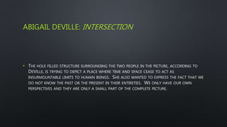 ABIGAIL DEVILLE: INTERSECTION
• THE HOLE FILLED STRUCTURE SURROUNDING THE TWO PEOPLE IN THE PICTURE, ACCORDING TO
DEVILLE, IS TRYING TO DEPICT A PLACE WHERE TIME AND SPACE CEASE TO ACT AS
INSURMOUNTABLE LIMITS TO HUMAN BEINGS. SHE ALSO WANTED TO EXPRESS THE FACT THAT WE
DO NOT KNOW THE PAST OR THE PRESENT IN THEIR ENTIRETIES. WE ONLY HAVE OUR OWN
PERSPECTIVES AND THEY ARE ONLY A SMALL PART OF THE COMPLETE PICTURE.
 