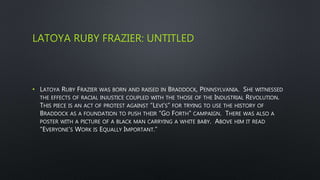 LATOYA RUBY FRAZIER: UNTITLED
• LATOYA RUBY FRAZIER WAS BORN AND RAISED IN BRADDOCK, PENNSYLVANIA. SHE WITNESSED
THE EFFECTS OF RACIAL INJUSTICE COUPLED WITH THE THOSE OF THE INDUSTRIAL REVOLUTION.
THIS PIECE IS AN ACT OF PROTEST AGAINST “LEVI’S” FOR TRYING TO USE THE HISTORY OF
BRADDOCK AS A FOUNDATION TO PUSH THEIR “GO FORTH” CAMPAIGN. THERE WAS ALSO A
POSTER WITH A PICTURE OF A BLACK MAN CARRYING A WHITE BABY. ABOVE HIM IT READ
“EVERYONE’S WORK IS EQUALLY IMPORTANT.”
 