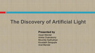 The Discovery of Artificial Light
Presented by
Arpan Mandal
Ankita Chakraborty
Moumita Sadhukhan
Koustabh Sengupta
Anal Mandal
 