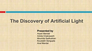 The Discovery of Artificial Light
Presented by
Arpan Mandal
Ankita Chakrawarti
Moumita Sadhukhan
Koustabh Sengupta
Anal Mandal
 