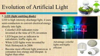 Evolution of Artificial Light
5. LED (light emitting diode)
LED is high intensity discharge light, it uses
semi-conductors to convert electrical energy
directly into light.
 Colorful LED indicators were
invented at the time of CFLinvention
 LED began just as indicator in
calculators, traffic signs, etc.
 White LED lights were invented by
Nick Holonyack in 2006
 Become most efficient light sources as it
consumes less energy and lifespan is
higher than other
Advantage: colorful
lights and highly
efficient
 