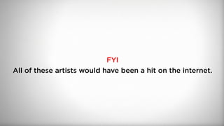 FYI
All of these artists would have been a hit on the internet.
 
