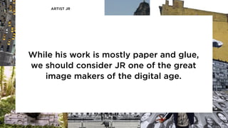 ARTIST JR
While his work is mostly paper and glue,
we should consider JR one of the great
image makers of the digital age.
 