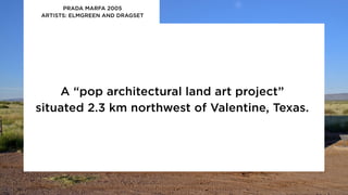 A “pop architectural land art project”
situated 2.3 km northwest of Valentine, Texas.
PRADA MARFA 2005
ARTISTS: ELMGREEN AND DRAGSET
 