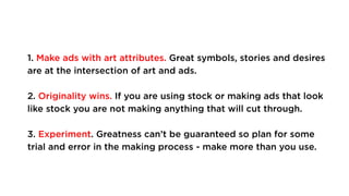 1. Make ads with art attributes. Great symbols, stories and desires
are at the intersection of art and ads.
2. Originality wins. If you are using stock or making ads that look
like stock you are not making anything that will cut through.
3. Experiment. Greatness can’t be guaranteed so plan for some
trial and error in the making process - make more than you use.
 