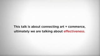 This talk is about connecting art + commerce,
ultimately we are talking about effectiveness.
 
