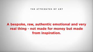 T H E A T T R I B U T E S O F A R T
A bespoke, raw, authentic emotional and very
real thing - not made for money but made
from inspiration.
 