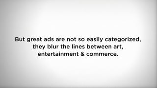 But great ads are not so easily categorized,
they blur the lines between art,
entertainment & commerce.
 