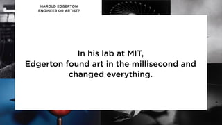 HAROLD EDGERTON
ENGINEER OR ARTIST?
In his lab at MIT,
Edgerton found art in the millisecond and
changed everything.
 