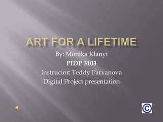 Art for a lifetime By: Monika Klanyi PIDP 3103 Instructor: Teddy Parvanova Digital Project presentation 